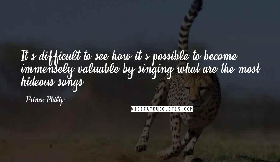 Prince Philip Quotes: It's difficult to see how it's possible to become immensely valuable by singing what are the most hideous songs.