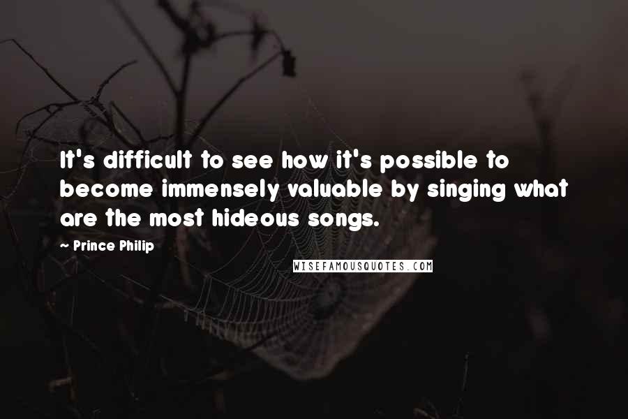 Prince Philip Quotes: It's difficult to see how it's possible to become immensely valuable by singing what are the most hideous songs.