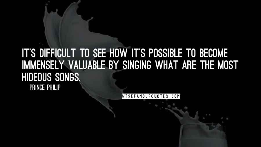 Prince Philip Quotes: It's difficult to see how it's possible to become immensely valuable by singing what are the most hideous songs.