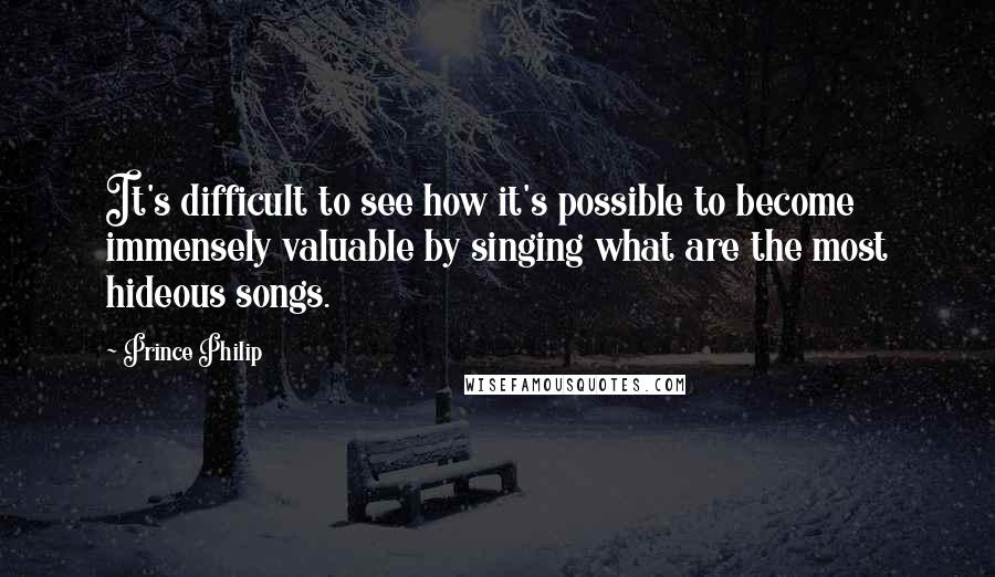 Prince Philip Quotes: It's difficult to see how it's possible to become immensely valuable by singing what are the most hideous songs.