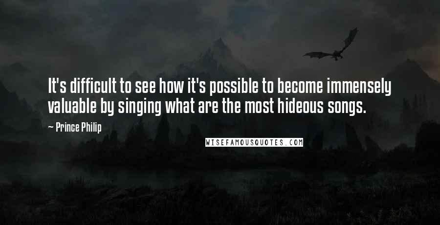 Prince Philip Quotes: It's difficult to see how it's possible to become immensely valuable by singing what are the most hideous songs.