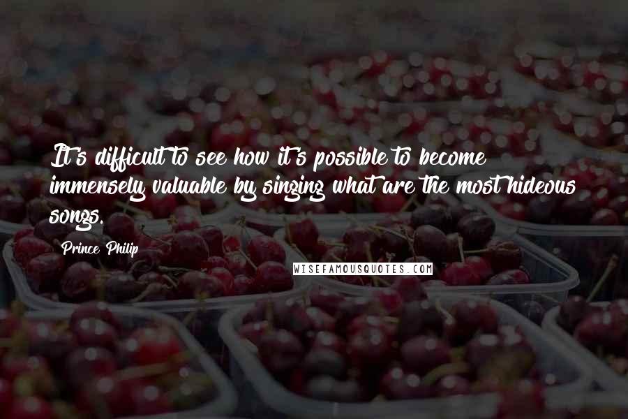 Prince Philip Quotes: It's difficult to see how it's possible to become immensely valuable by singing what are the most hideous songs.
