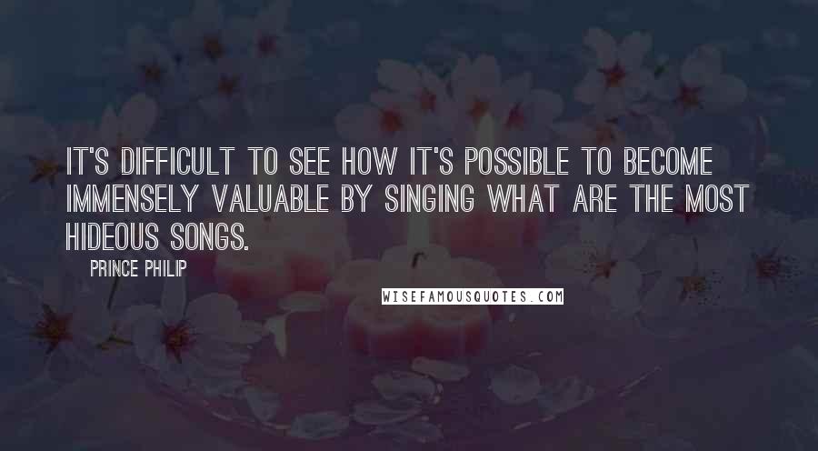 Prince Philip Quotes: It's difficult to see how it's possible to become immensely valuable by singing what are the most hideous songs.