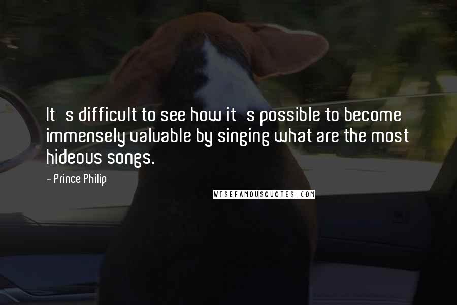 Prince Philip Quotes: It's difficult to see how it's possible to become immensely valuable by singing what are the most hideous songs.