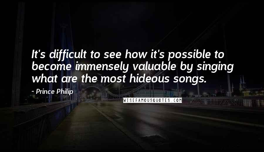 Prince Philip Quotes: It's difficult to see how it's possible to become immensely valuable by singing what are the most hideous songs.