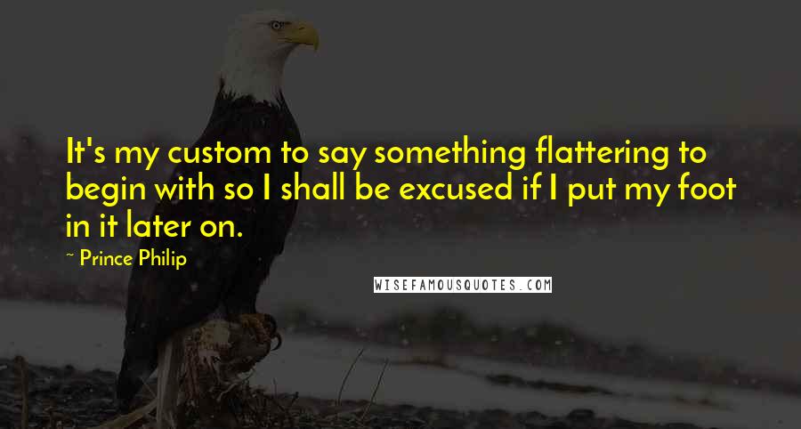 Prince Philip Quotes: It's my custom to say something flattering to begin with so I shall be excused if I put my foot in it later on.