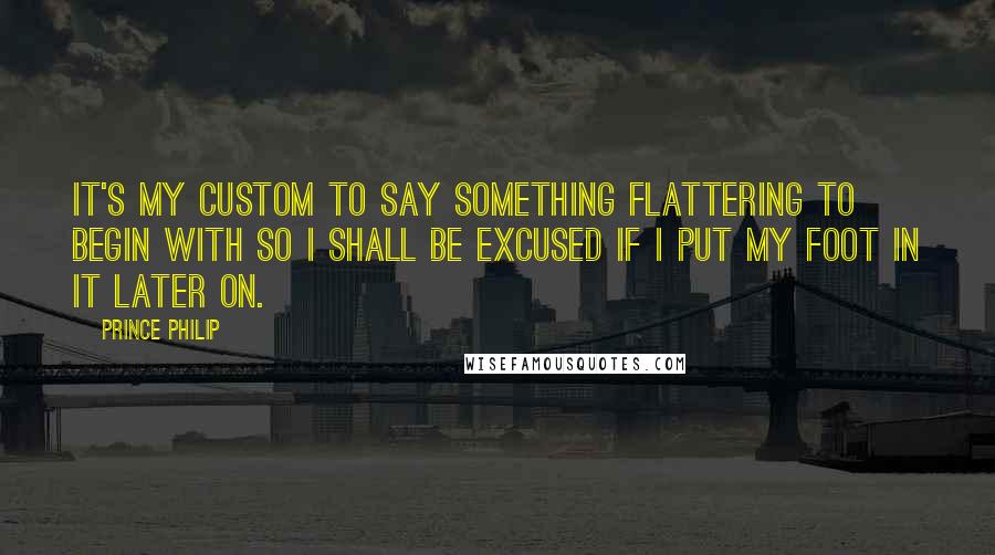 Prince Philip Quotes: It's my custom to say something flattering to begin with so I shall be excused if I put my foot in it later on.