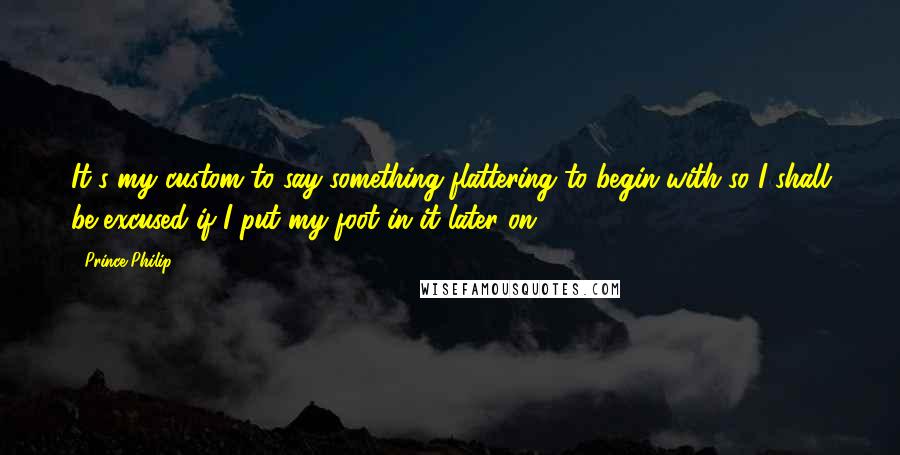 Prince Philip Quotes: It's my custom to say something flattering to begin with so I shall be excused if I put my foot in it later on.