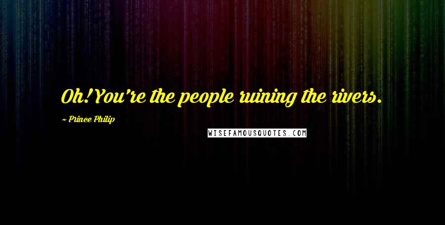 Prince Philip Quotes: Oh! You're the people ruining the rivers.