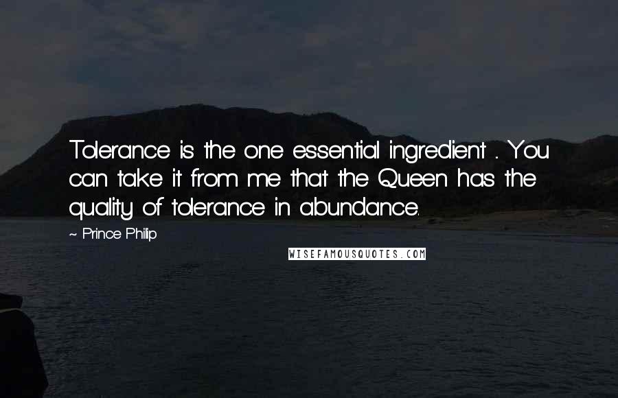 Prince Philip Quotes: Tolerance is the one essential ingredient ... You can take it from me that the Queen has the quality of tolerance in abundance.