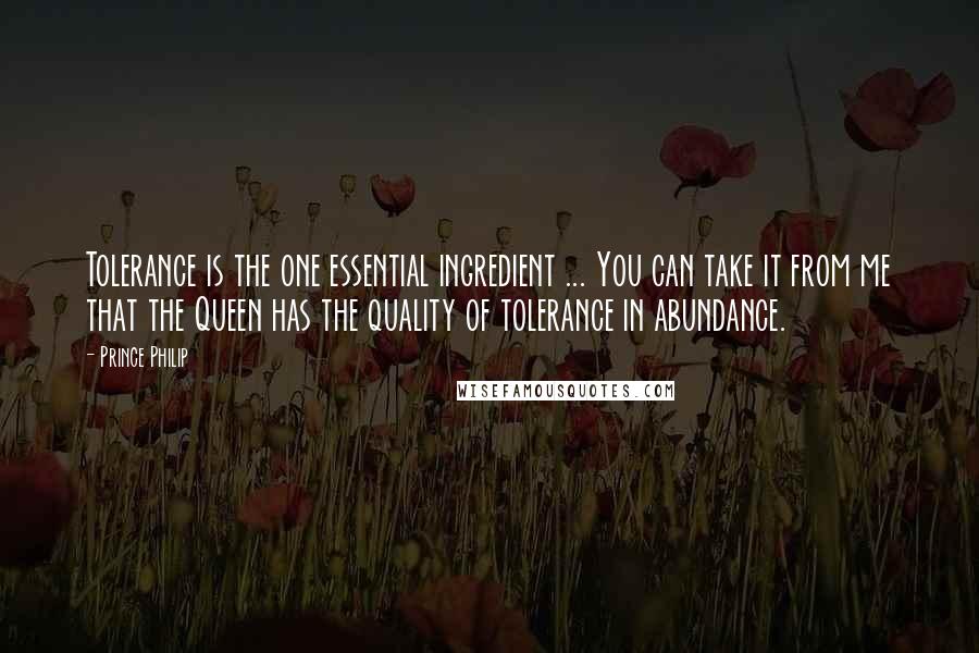 Prince Philip Quotes: Tolerance is the one essential ingredient ... You can take it from me that the Queen has the quality of tolerance in abundance.