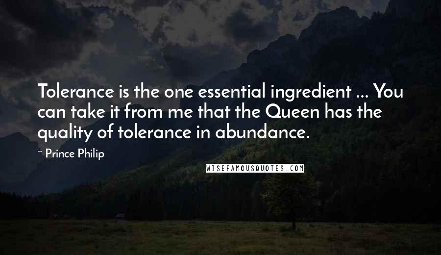 Prince Philip Quotes: Tolerance is the one essential ingredient ... You can take it from me that the Queen has the quality of tolerance in abundance.