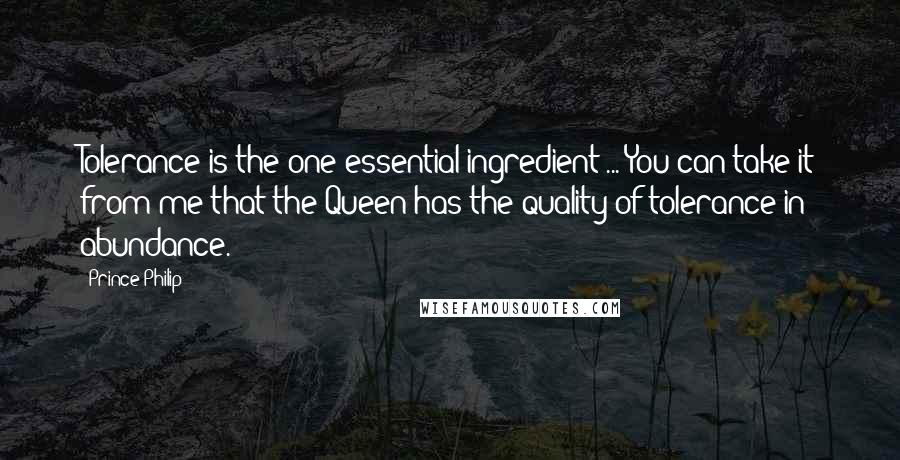 Prince Philip Quotes: Tolerance is the one essential ingredient ... You can take it from me that the Queen has the quality of tolerance in abundance.