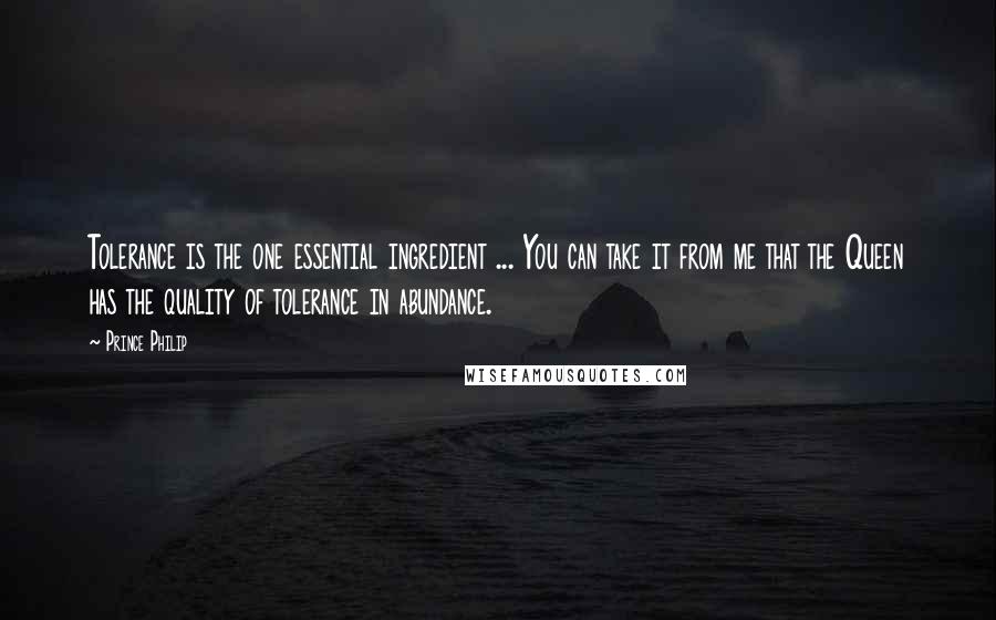 Prince Philip Quotes: Tolerance is the one essential ingredient ... You can take it from me that the Queen has the quality of tolerance in abundance.