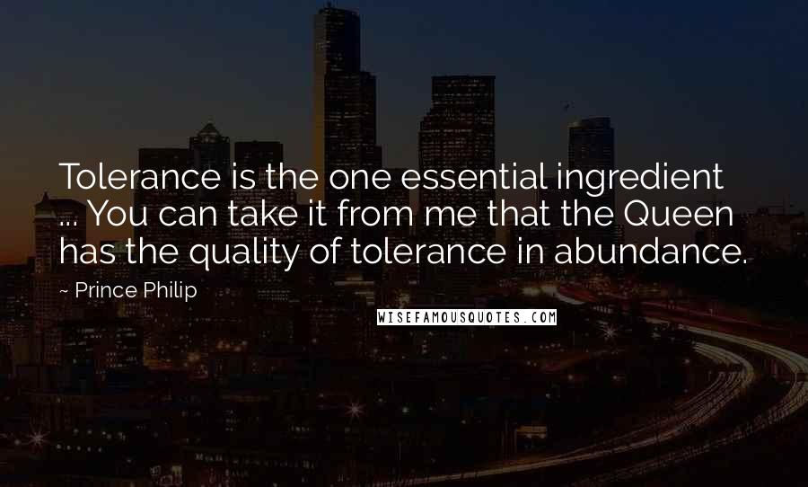Prince Philip Quotes: Tolerance is the one essential ingredient ... You can take it from me that the Queen has the quality of tolerance in abundance.