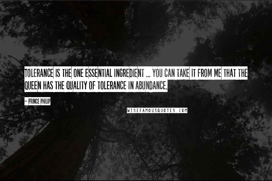 Prince Philip Quotes: Tolerance is the one essential ingredient ... You can take it from me that the Queen has the quality of tolerance in abundance.