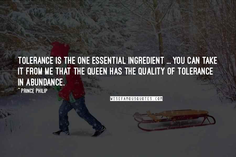 Prince Philip Quotes: Tolerance is the one essential ingredient ... You can take it from me that the Queen has the quality of tolerance in abundance.