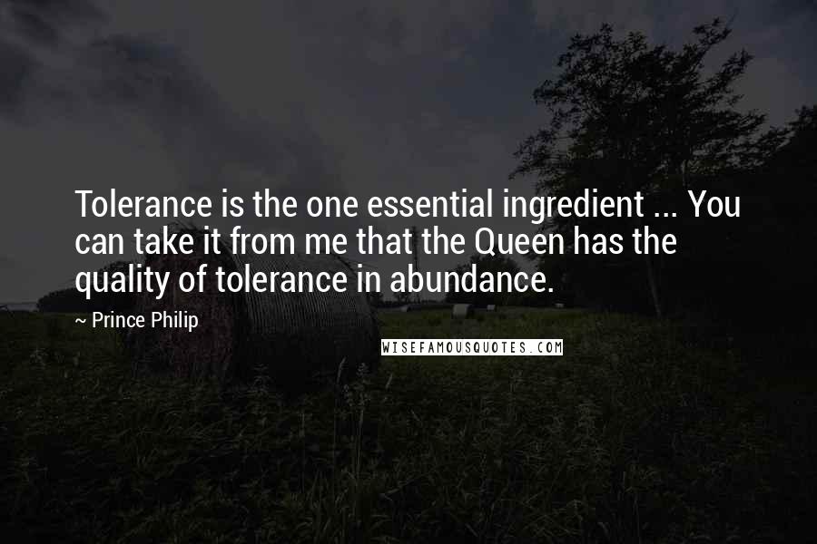 Prince Philip Quotes: Tolerance is the one essential ingredient ... You can take it from me that the Queen has the quality of tolerance in abundance.