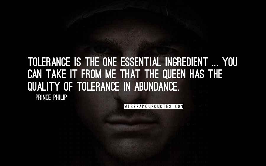 Prince Philip Quotes: Tolerance is the one essential ingredient ... You can take it from me that the Queen has the quality of tolerance in abundance.