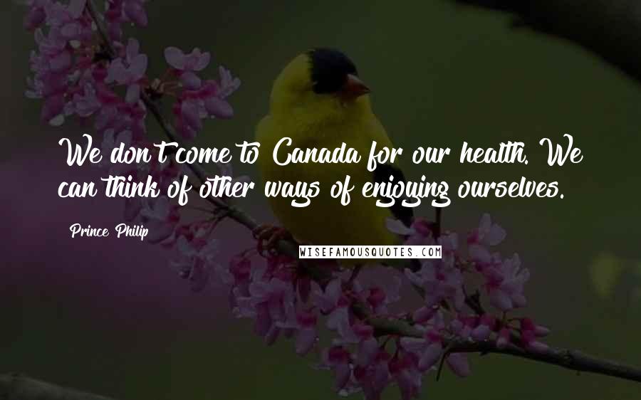 Prince Philip Quotes: We don't come to Canada for our health. We can think of other ways of enjoying ourselves.