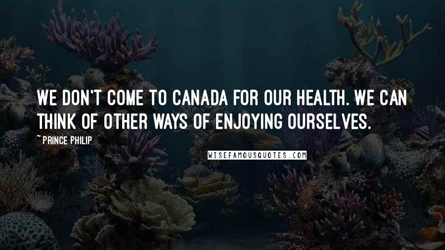 Prince Philip Quotes: We don't come to Canada for our health. We can think of other ways of enjoying ourselves.