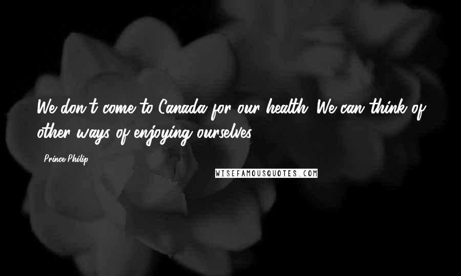 Prince Philip Quotes: We don't come to Canada for our health. We can think of other ways of enjoying ourselves.