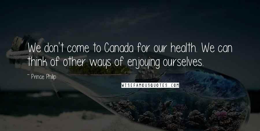Prince Philip Quotes: We don't come to Canada for our health. We can think of other ways of enjoying ourselves.