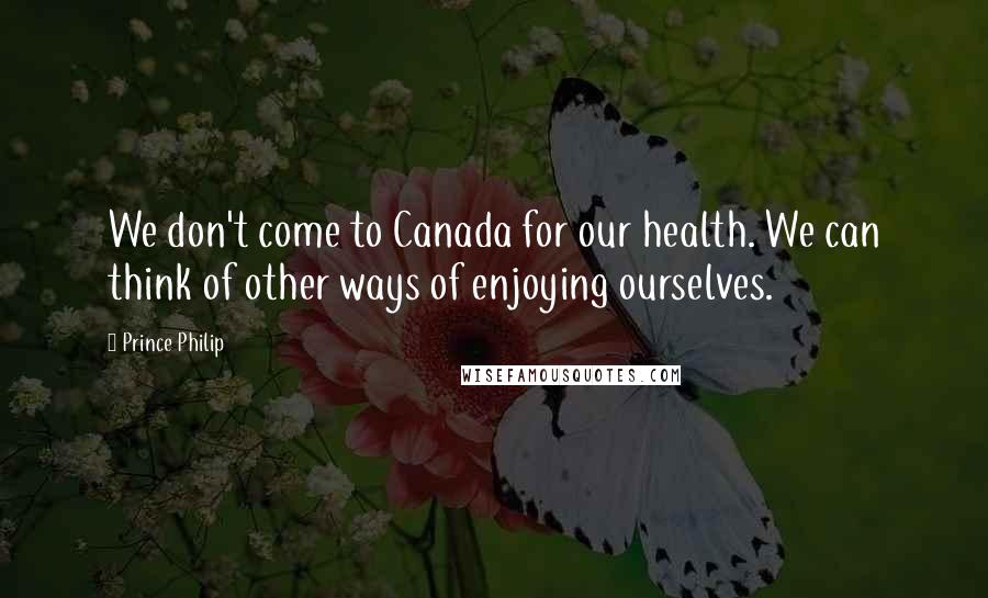 Prince Philip Quotes: We don't come to Canada for our health. We can think of other ways of enjoying ourselves.