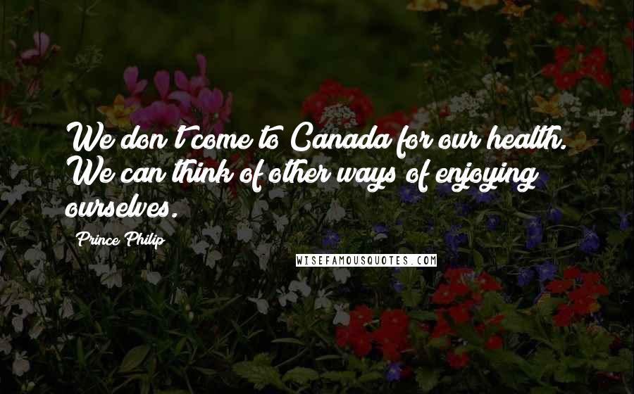 Prince Philip Quotes: We don't come to Canada for our health. We can think of other ways of enjoying ourselves.