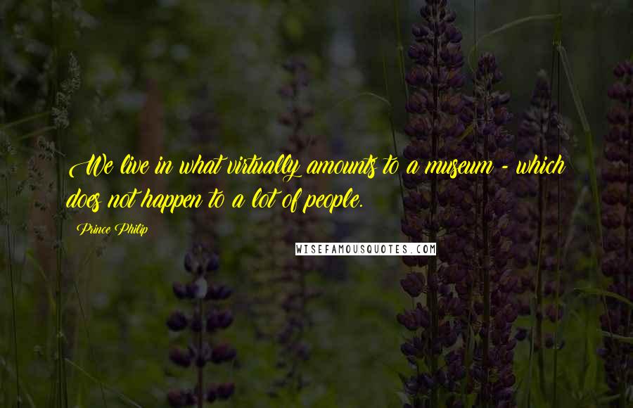 Prince Philip Quotes: We live in what virtually amounts to a museum - which does not happen to a lot of people.