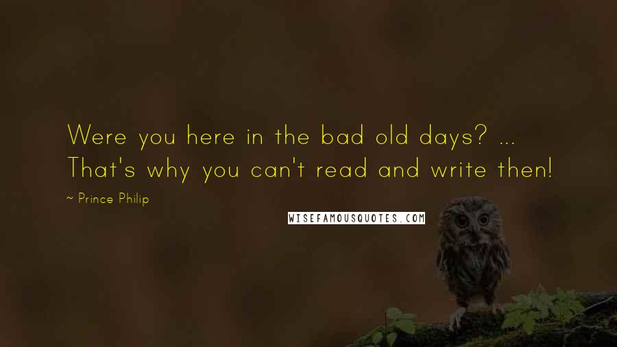 Prince Philip Quotes: Were you here in the bad old days? ... That's why you can't read and write then!