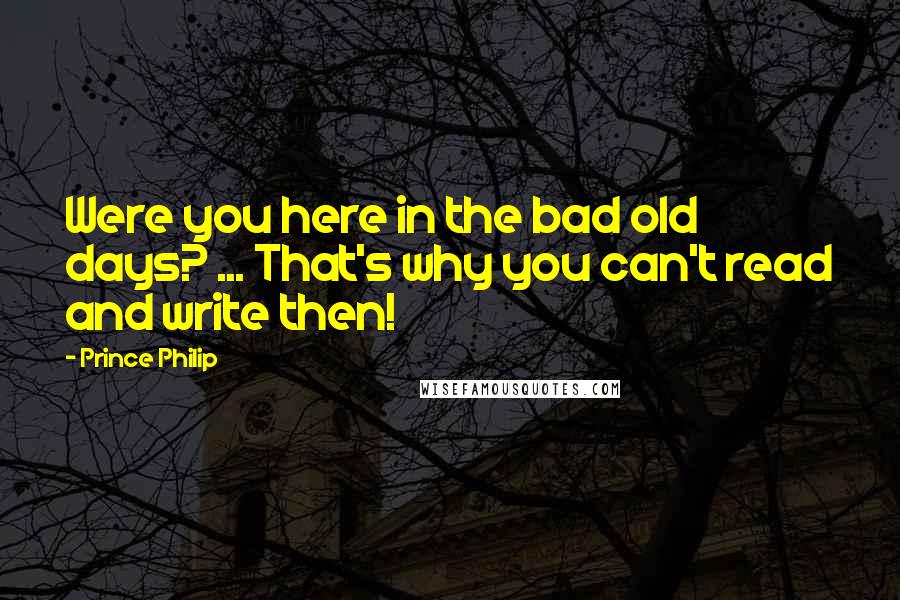 Prince Philip Quotes: Were you here in the bad old days? ... That's why you can't read and write then!