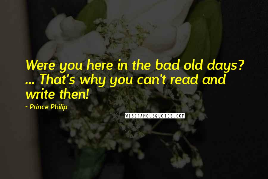 Prince Philip Quotes: Were you here in the bad old days? ... That's why you can't read and write then!