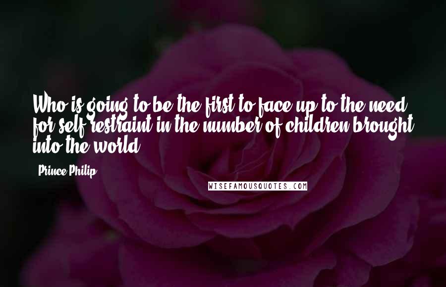 Prince Philip Quotes: Who is going to be the first to face up to the need for self-restraint in the number of children brought into the world?
