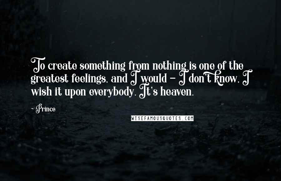 Prince Quotes: To create something from nothing is one of the greatest feelings, and I would - I don't know, I wish it upon everybody. It's heaven.