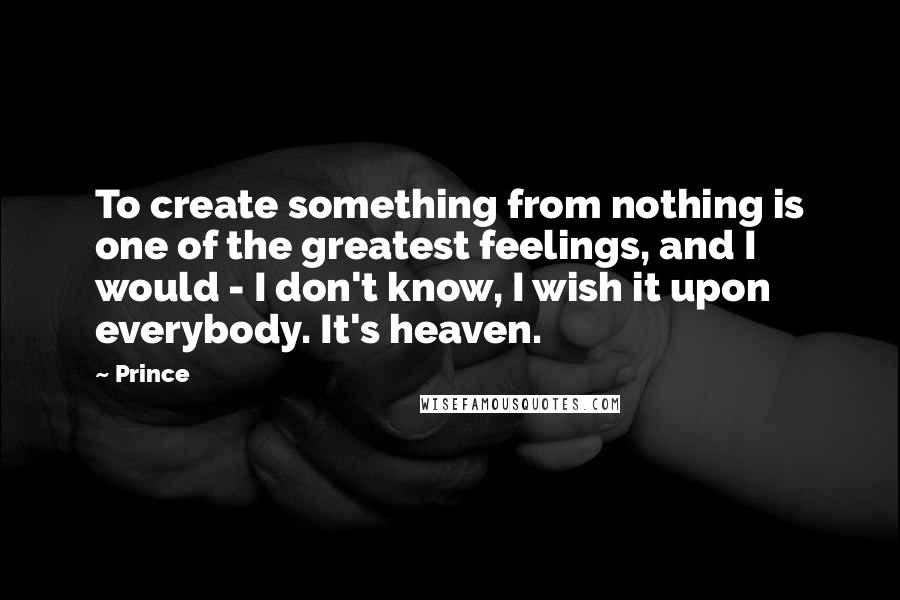 Prince Quotes: To create something from nothing is one of the greatest feelings, and I would - I don't know, I wish it upon everybody. It's heaven.