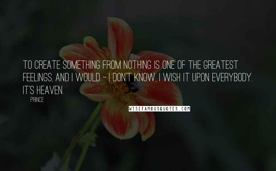 Prince Quotes: To create something from nothing is one of the greatest feelings, and I would - I don't know, I wish it upon everybody. It's heaven.