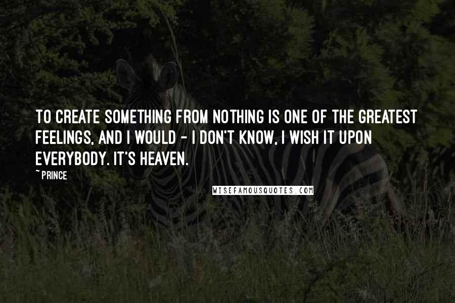 Prince Quotes: To create something from nothing is one of the greatest feelings, and I would - I don't know, I wish it upon everybody. It's heaven.