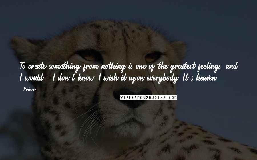 Prince Quotes: To create something from nothing is one of the greatest feelings, and I would - I don't know, I wish it upon everybody. It's heaven.