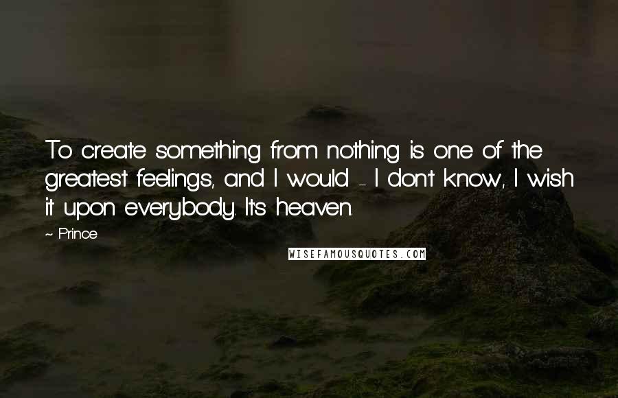 Prince Quotes: To create something from nothing is one of the greatest feelings, and I would - I don't know, I wish it upon everybody. It's heaven.