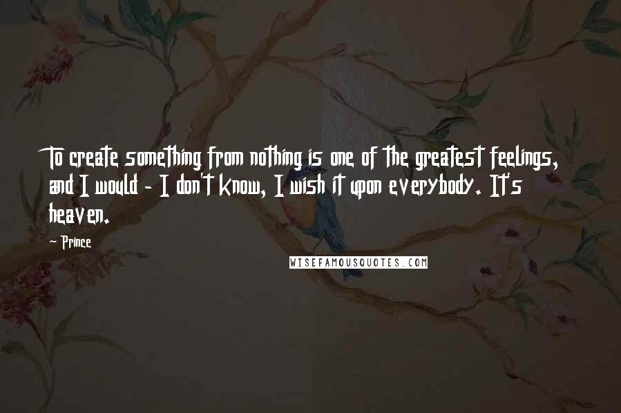 Prince Quotes: To create something from nothing is one of the greatest feelings, and I would - I don't know, I wish it upon everybody. It's heaven.