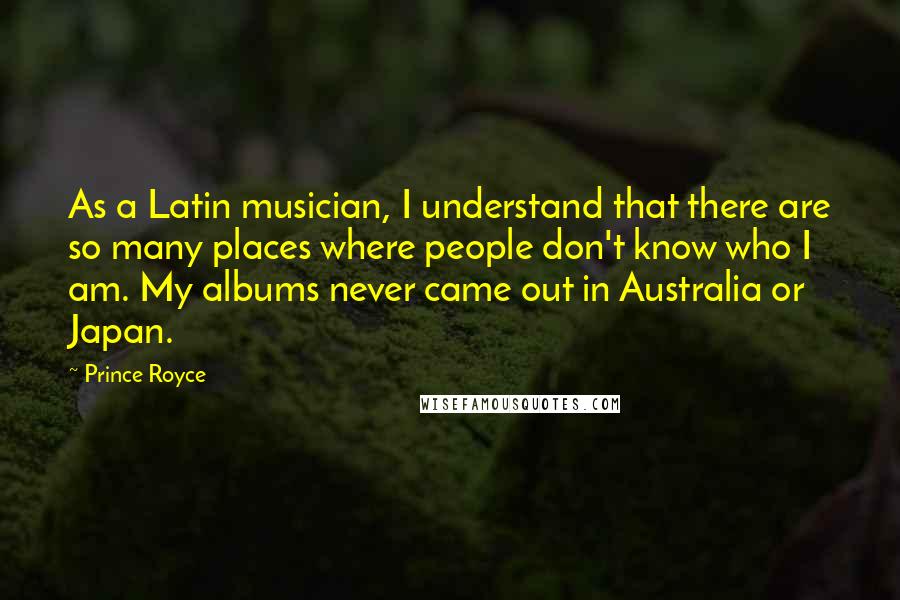 Prince Royce Quotes: As a Latin musician, I understand that there are so many places where people don't know who I am. My albums never came out in Australia or Japan.