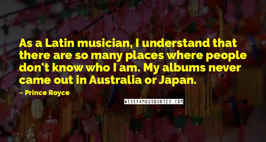 Prince Royce Quotes: As a Latin musician, I understand that there are so many places where people don't know who I am. My albums never came out in Australia or Japan.
