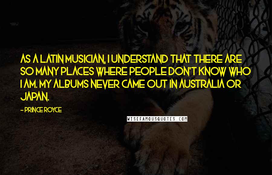 Prince Royce Quotes: As a Latin musician, I understand that there are so many places where people don't know who I am. My albums never came out in Australia or Japan.
