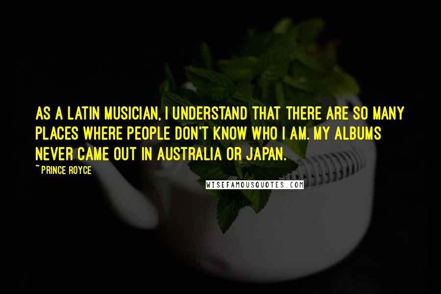 Prince Royce Quotes: As a Latin musician, I understand that there are so many places where people don't know who I am. My albums never came out in Australia or Japan.