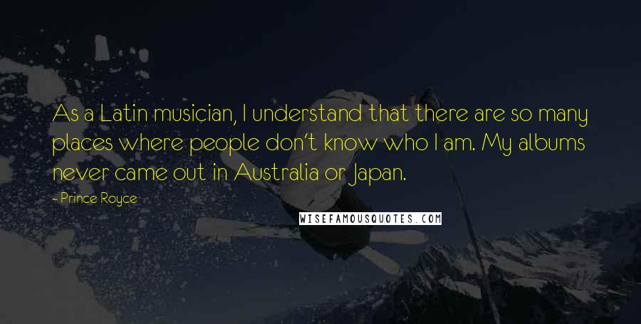 Prince Royce Quotes: As a Latin musician, I understand that there are so many places where people don't know who I am. My albums never came out in Australia or Japan.