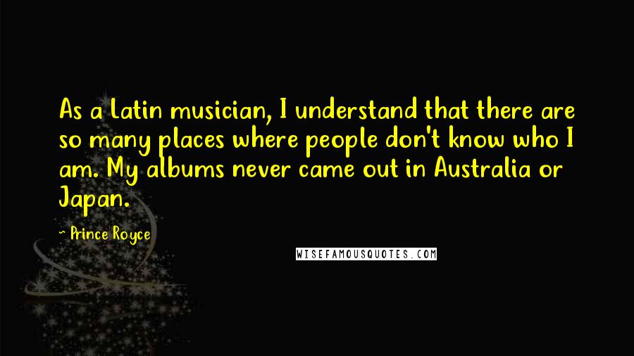 Prince Royce Quotes: As a Latin musician, I understand that there are so many places where people don't know who I am. My albums never came out in Australia or Japan.