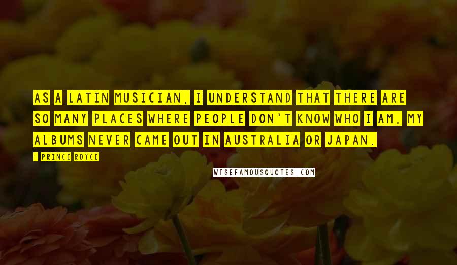 Prince Royce Quotes: As a Latin musician, I understand that there are so many places where people don't know who I am. My albums never came out in Australia or Japan.