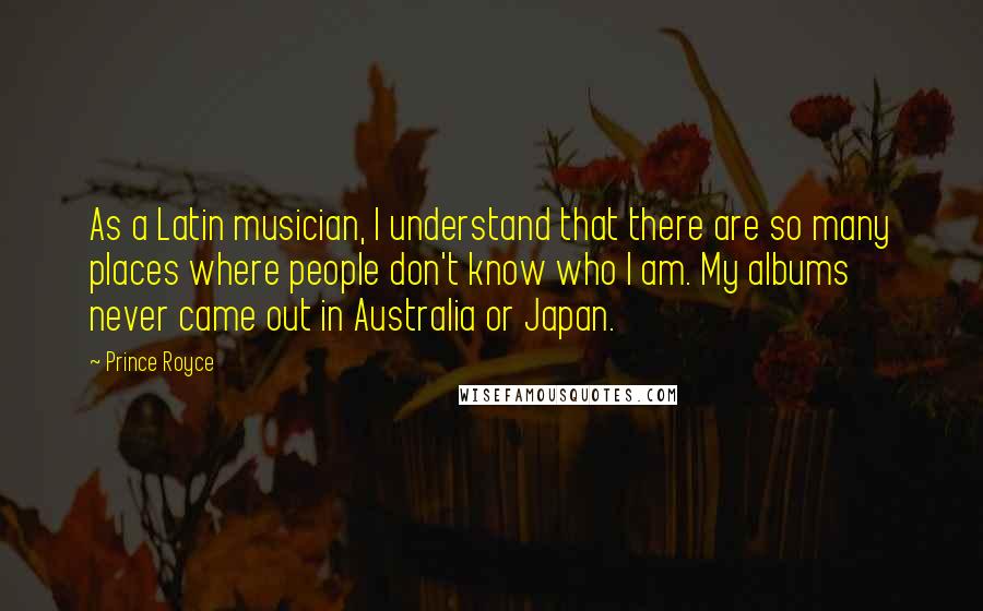 Prince Royce Quotes: As a Latin musician, I understand that there are so many places where people don't know who I am. My albums never came out in Australia or Japan.