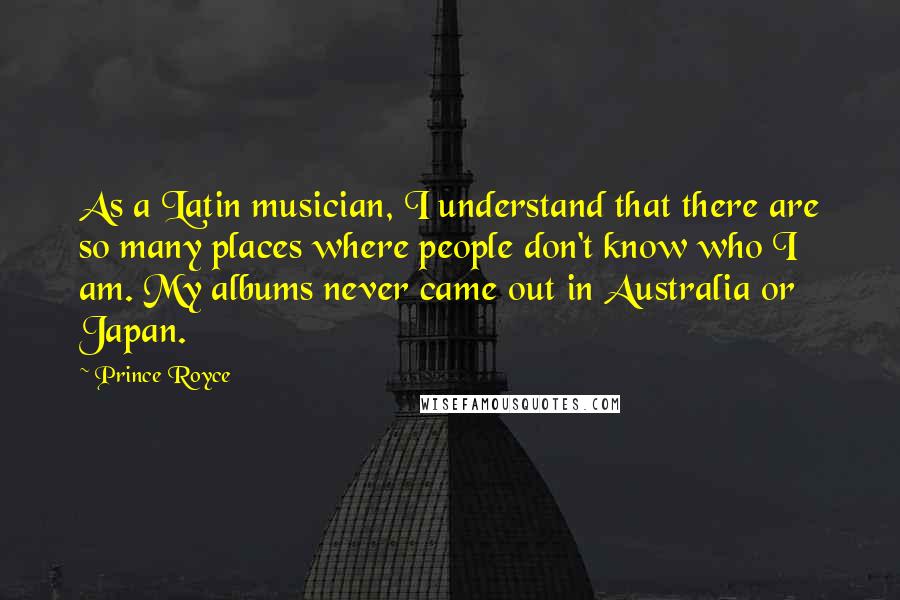 Prince Royce Quotes: As a Latin musician, I understand that there are so many places where people don't know who I am. My albums never came out in Australia or Japan.